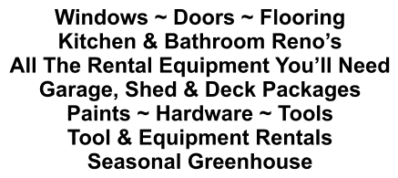 Windows ~ Doors ~ Flooring Kitchen & Bathroom Reno’s All The Rental Equipment You’ll Need Garage, Shed & Deck Packages Paints ~ Hardware ~ Tools Tool & Equipment Rentals Seasonal Greenhouse
